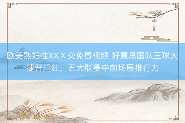 欧美熟妇性XXⅩ交免费视频 好意思国队三球大捷开门红，五大联赛中前场展推行力