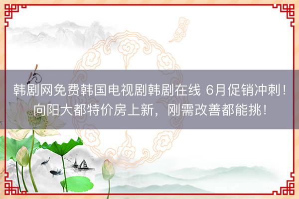 韩剧网免费韩国电视剧韩剧在线 6月促销冲刺！向阳大都特价房上新，刚需改善都能挑！