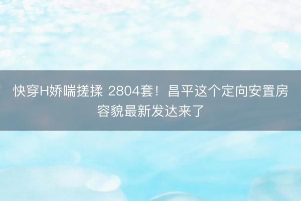 快穿H娇喘搓揉 2804套！昌平这个定向安置房容貌最新发达来了