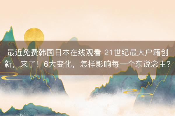 最近免费韩国日本在线观看 21世纪最大户籍创新，来了！6大变化，怎样影响每一个东说念主？