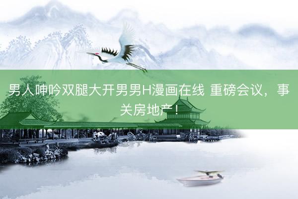 男人呻吟双腿大开男男H漫画在线 重磅会议，事关房地产！