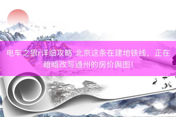 电车之狼r详细攻略 北京这条在建地铁线,正在暗暗改写通州的房价舆图!
