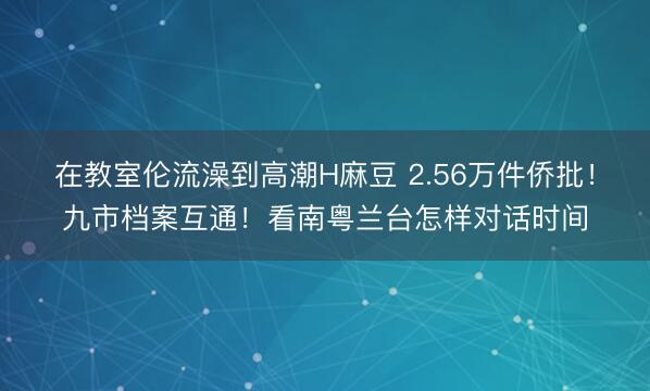 在教室伦流澡到高潮H麻豆 2.56万件侨批！九市档案互通！看南粤兰台怎样对话时间