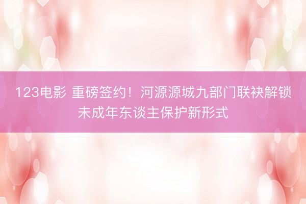 123电影 重磅签约!河源源城九部门联袂解锁未成年东谈主保护新形式