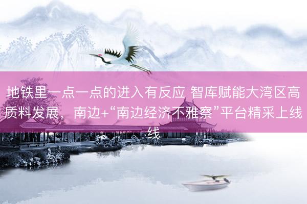 地铁里一点一点的进入有反应 智库赋能大湾区高质料发展,南边+“南边经济不雅察”平台精采上线