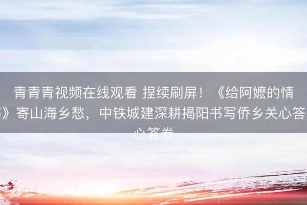 青青青视频在线观看 捏续刷屏！《给阿嬷的情书》寄山海乡愁，中铁城建深耕揭阳书写侨乡关心答卷