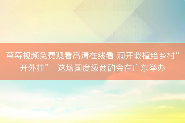 草莓视频免费观看高清在线看 洞开栽植给乡村“开外挂”！这场国度级商酌会在广东举办
