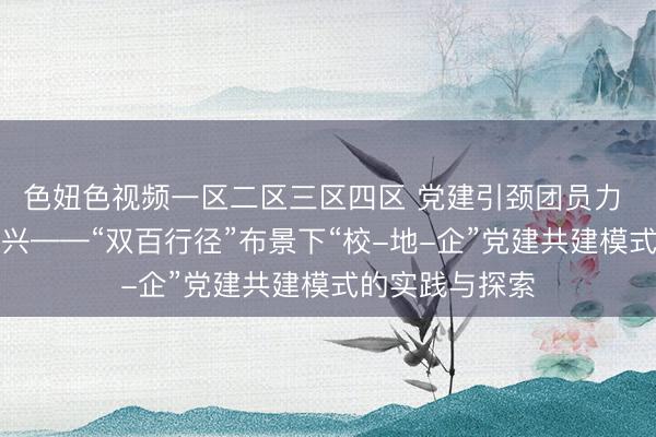 色妞色视频一区二区三区四区 党建引颈团员力 数字赋能促振兴——“双百行径”布景下“校-地-企”党建共建模式的实践与探索
