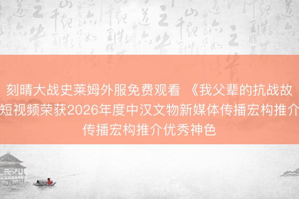 刻晴大战史莱姆外服免费观看 《我父辈的抗战故事》系列短视频荣获2026年度中汉文物新媒体传播宏构推介优秀神色