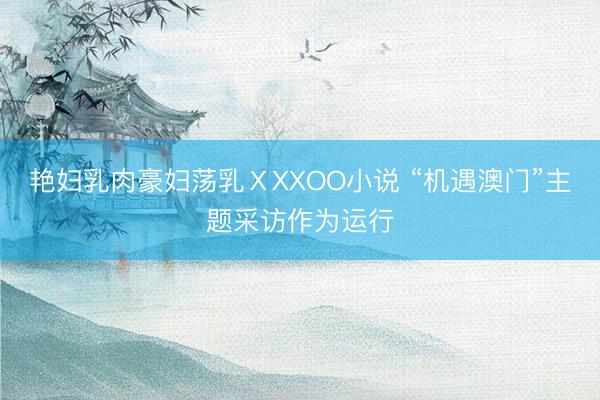 艳妇乳肉豪妇荡乳ⅩXXOO小说 “机遇澳门”主题采访作为运行
