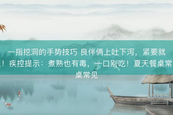 一指挖洞的手势技巧 良伴俩上吐下泻，紧要就医！疾控提示：煮熟也有毒，一口别吃！夏天餐桌常见