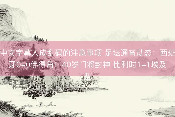 中文字幕人成乱码的注意事项 足坛通宵动态：西班牙0-0佛得角！40岁门将封神 比利时1-1埃及