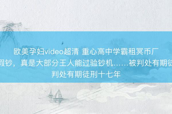欧美孕妇video超清 重心高中学霸租冥币厂造数百万假钞，真是大部分王人能过验钞机……被判处有期徒刑十七年