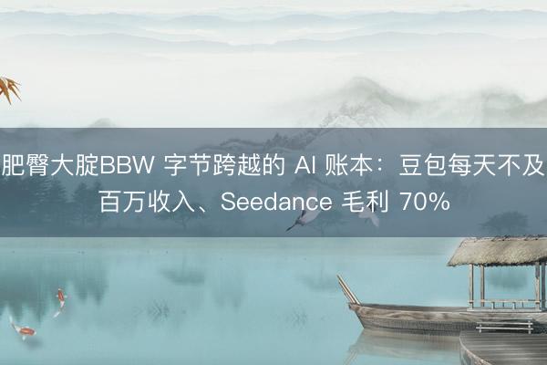肥臀大腚BBW 字节跨越的 AI 账本：豆包每天不及百万收入、Seedance 毛利 70%