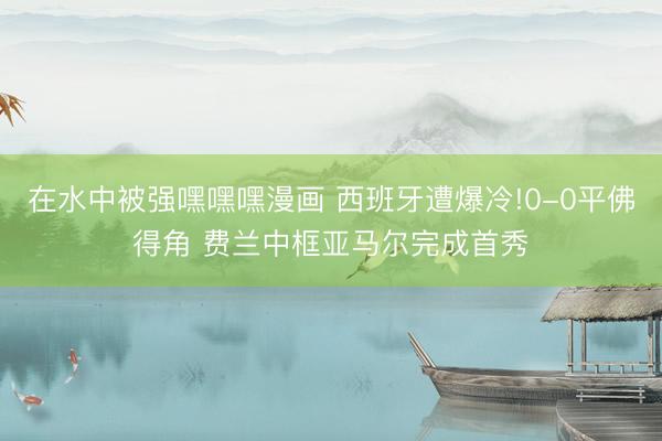 在水中被强嘿嘿嘿漫画 西班牙遭爆冷!0-0平佛得角 费兰中框亚马尔完成首秀