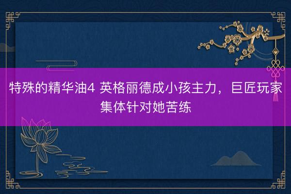 特殊的精华油4 英格丽德成小孩主力，巨匠玩家集体针对她苦练