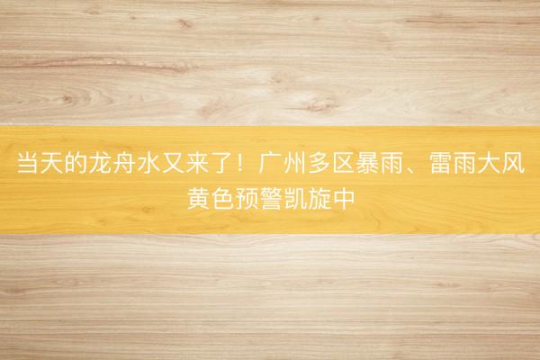 当天的龙舟水又来了！广州多区暴雨、雷雨大风黄色预警凯旋中