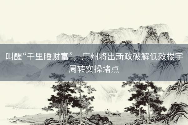 叫醒“千里睡财富”，广州将出新政破解低效楼宇周转实操堵点