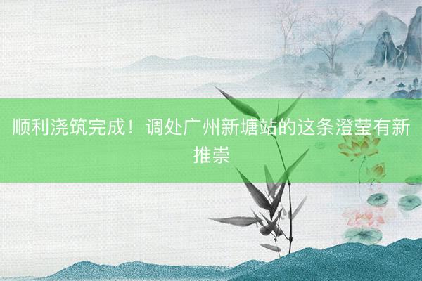 顺利浇筑完成！调处广州新塘站的这条澄莹有新推崇