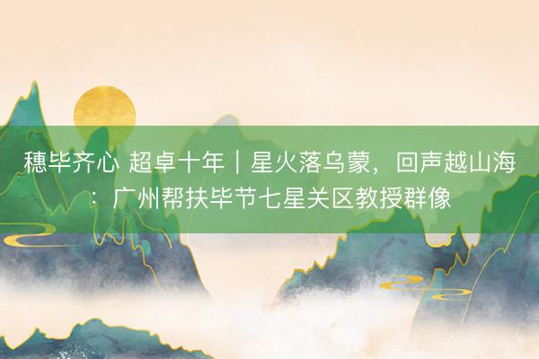 穗毕齐心 超卓十年｜星火落乌蒙，回声越山海：广州帮扶毕节七星关区教授群像