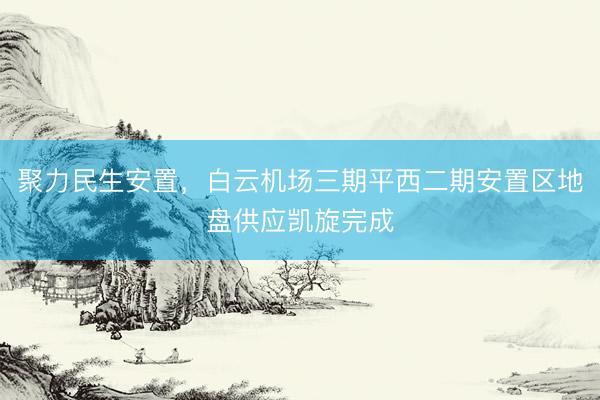 聚力民生安置，白云机场三期平西二期安置区地盘供应凯旋完成