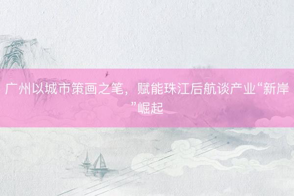 广州以城市策画之笔，赋能珠江后航谈产业“新岸”崛起