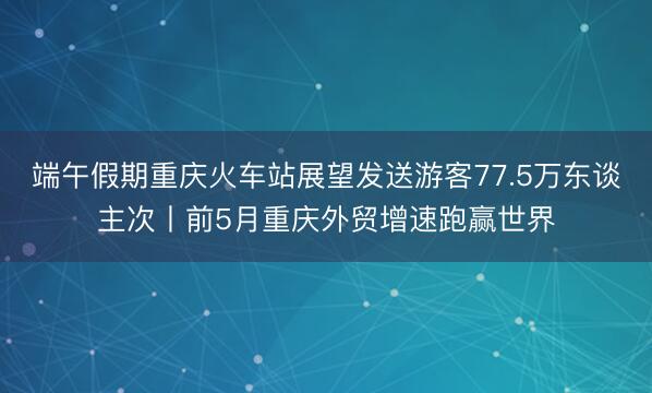 端午假期重庆火车站展望发送游客77.5万东谈主次丨前5月重庆外贸增速跑赢世界