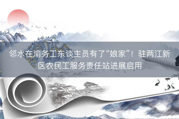 邻水在渝务工东谈主员有了“娘家”！驻两江新区农民工服务责任站进展启用