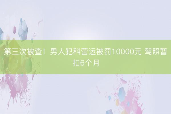 第三次被查！男人犯科营运被罚10000元 驾照暂扣6个月