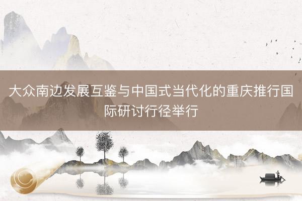 大众南边发展互鉴与中国式当代化的重庆推行国际研讨行径举行