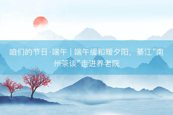 咱们的节日·端午 | 端午缓和暖夕阳，綦江“南州茶谈”走进养老院