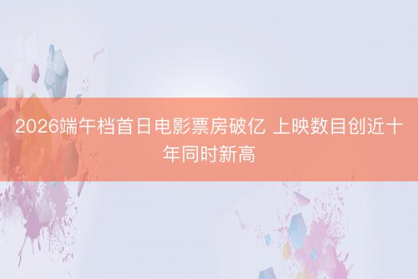 2026端午档首日电影票房破亿 上映数目创近十年同时新高