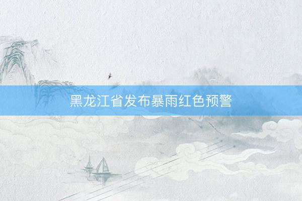 黑龙江省发布暴雨红色预警