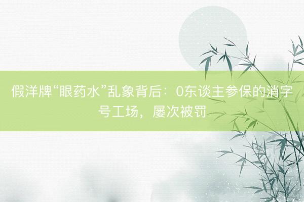 假洋牌“眼药水”乱象背后：0东谈主参保的消字号工场，屡次被罚