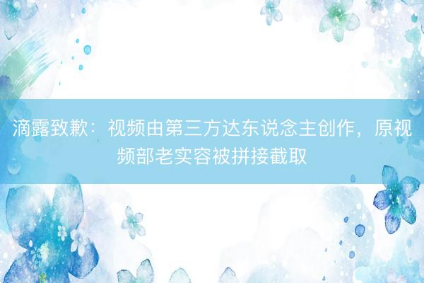 滴露致歉：视频由第三方达东说念主创作，原视频部老实容被拼接截取