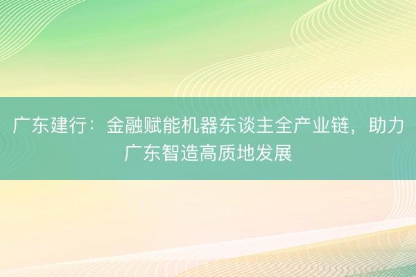 广东建行：金融赋能机器东谈主全产业链，助力广东智造高质地发展
