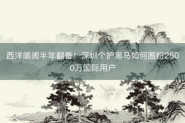 西洋阛阓半年翻番！深圳个护黑马如何圈粉2500万国际用户