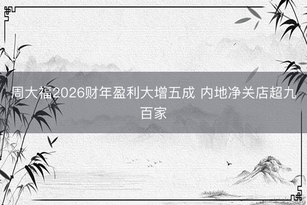 周大福2026财年盈利大增五成 内地净关店超九百家