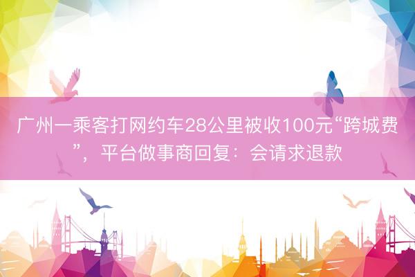 广州一乘客打网约车28公里被收100元“跨城费”，平台做事商回复：会请求退款